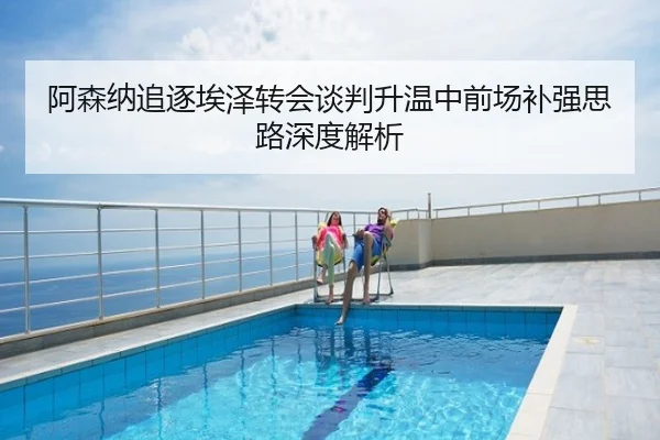阿森纳追逐埃泽转会谈判升温中前场补强思路深度解析