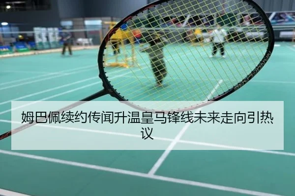 姆巴佩续约传闻升温皇马锋线未来走向引热议