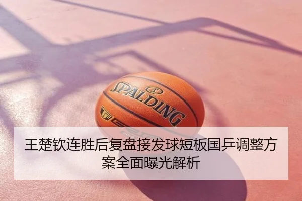 王楚钦连胜后复盘接发球短板国乒调整方案全面曝光解析